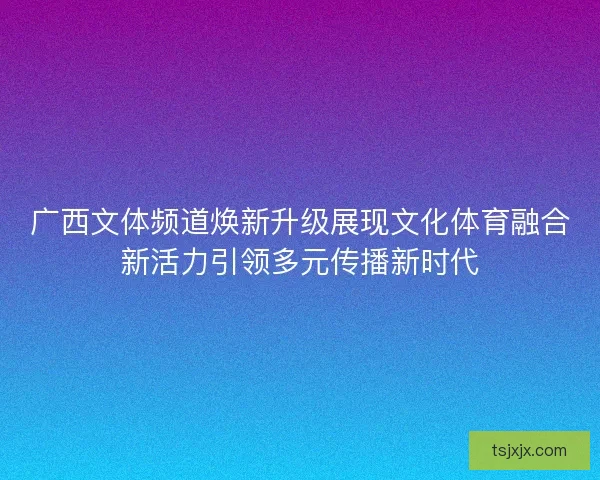 广西文体频道焕新升级展现文化体育融合新活力引领多元传播新时代