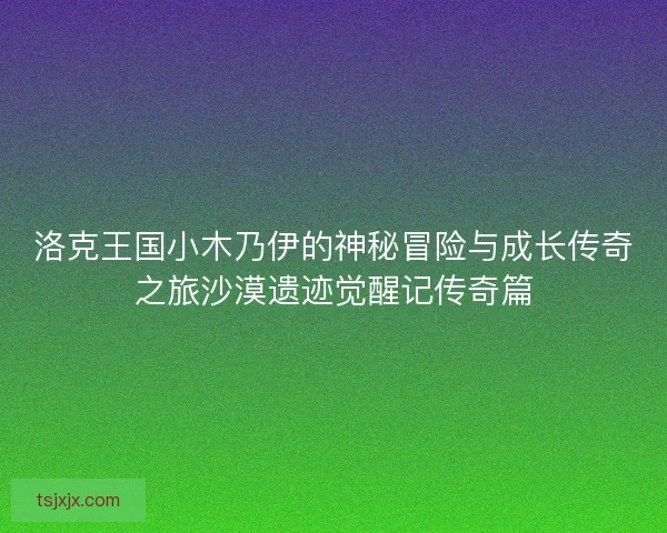 洛克王国小木乃伊的神秘冒险与成长传奇之旅沙漠遗迹觉醒记传奇篇
