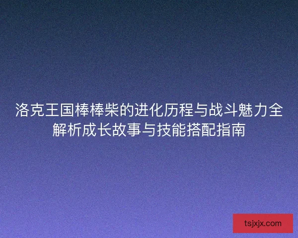 洛克王国棒棒柴的进化历程与战斗魅力全解析成长故事与技能搭配指南