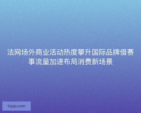 法网场外商业活动热度攀升国际品牌借赛事流量加速布局消费新场景