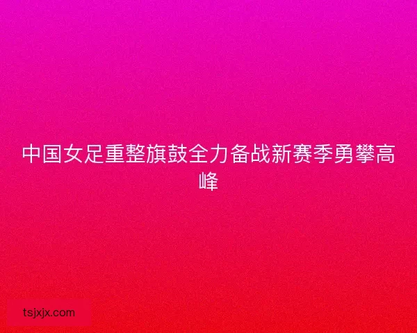 中国女足重整旗鼓全力备战新赛季勇攀高峰